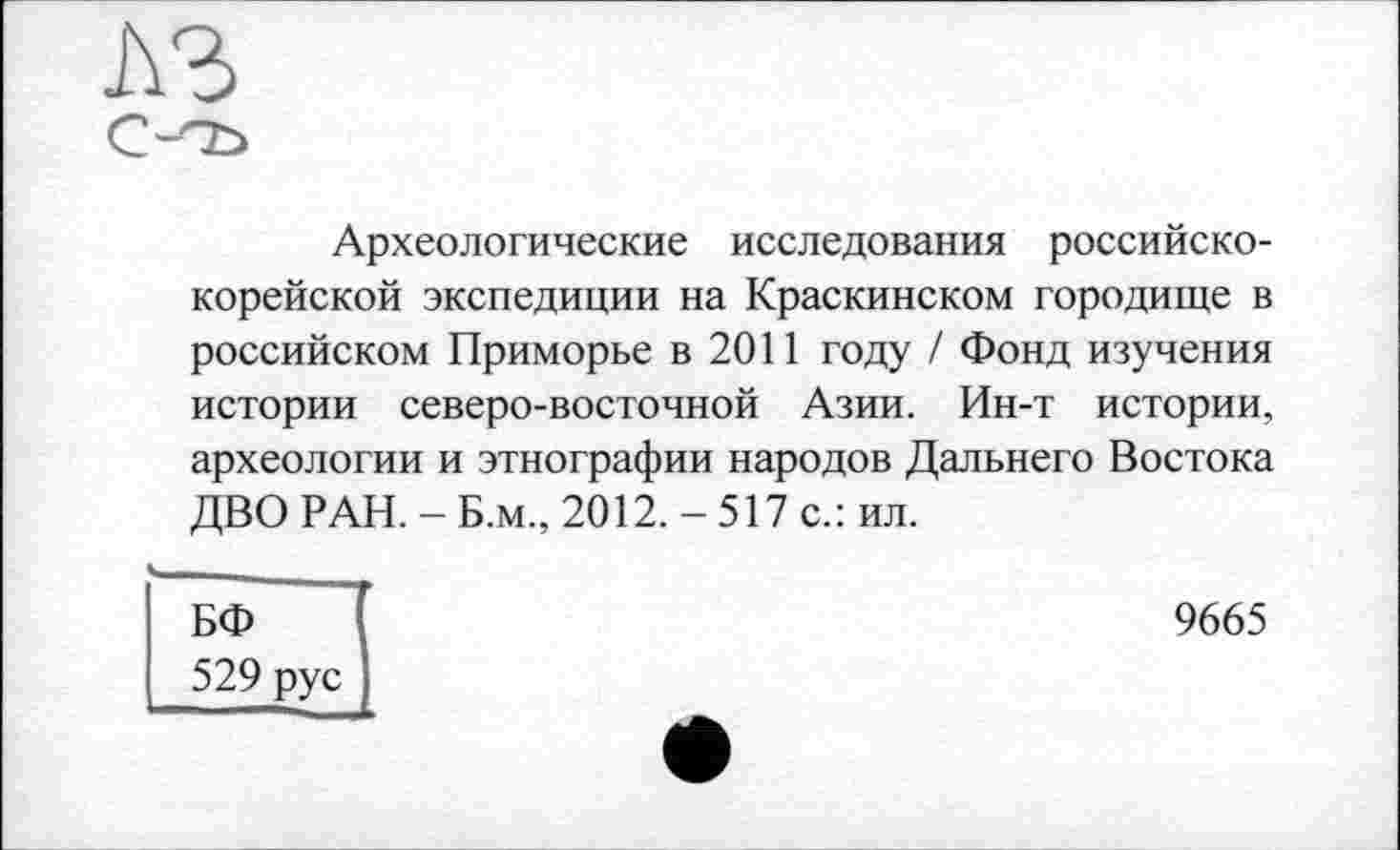 ﻿
Археологические исследования российско-корейской экспедиции на Краскинском городище в российском Приморье в 2011 году / Фонд изучения истории северо-восточной Азии. Ин-т истории, археологии и этнографии народов Дальнего Востока ДВО РАН. - Б.м., 2012. - 517 с.: ил.
БФ 529 рус
9665